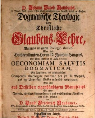 D. Johann Jacob Rambachs, S. Theol. Prof. prim. ersten Superintendenten und Consist. Assess. in Giessen, Dogmatische Theologie oder Christliche Glaubens-Lehre : Vormals in einem Collegio thetico Uber des Hochberühmten Herrn D. Joachim Langens, Der Theol. Facultät zu Halle Senioris, Oeconomiam Salutis Dogmaticam, Mit Zuziehung des gewöhnlichen Compendii theologiae positivae des sel. D. Bayers, auf der Universität Giessen mündlich vorgetragen, 1