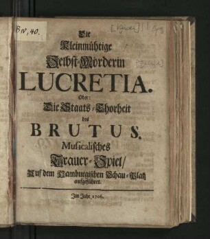 Die Kleinmühtige Selbst-Mörderin Lucretia. Oder: Die Staats-Thorheit des Brutus : Musicalisches Trauer-Spiel/ Auf dem Hamburgischen Schau-Platz aufgeführet.