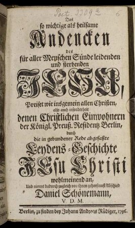 Das so wichtige als heilsame Andencken des für aller Menschen Sünde leidenden und sterbenden Jesu : Preiset wie insgemein allen Christen, also auch insonderheit denen Christlichen Einwohnern der Königl. Preuß. Residentz Berlin, durch die in gebundener Rede abgefasste Leydens-Geschichte Jesu Christi wohlmeinend an, und nimmt dadurch zugleich von ihnen gehorsamst Abschied