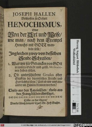 Joseph Hallen Bischoffen zu Oxfurt Henochismus, Oder Von der Art und Weise/ wie man/ nach dem Exempel Henochs mit Gott wandeln solle/ : Ingleichen zwey von desselben Sende-Schreiben/ 1. Was wir für Gedancken von Gott in unsern Gebeht und geistl. Meditationen haben sollen. ; 2. Ob unterschiedene Gradus oder Staffeln der himmlischen Freude und Herrlichkeit seyn? Und ob wir uns einander im Himmel kennen werden? ; Theils aus den Lateinischen/ theils aus den Frantzösischen übersetzet.
