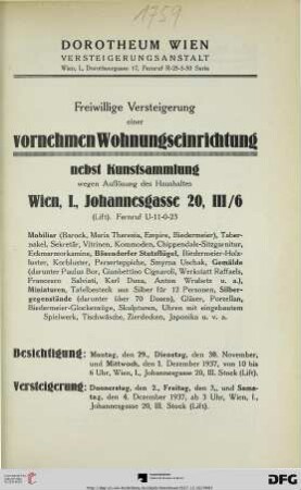 Freiwillige Versteigerung einer vornehmen Wohnungseinrichtung nebst Kunstsammlung wegen Auflösung des Haushaltes Wien, I., Johannesgasse 20, III/6 : ... Mobiliar (Barock, Maria Theresia, Empire, Biedermeier), ... Zierdecken, Japonika u. v. a. ; Donnerstag, den 2., Freitag, den 3., und Samstag, den 4. Dezember 1937