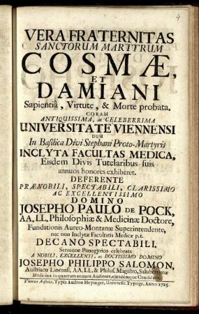 Vera Fraternitas Sanctorum Martyrum Cosmae et Damiani Sapientiâ, Virtute, & Morte probata : Coram ... Universitate Viennensi ... Inclyta Facultas Medica, Eisdem Divis Tutelaribus suis annuos honores exhiberet