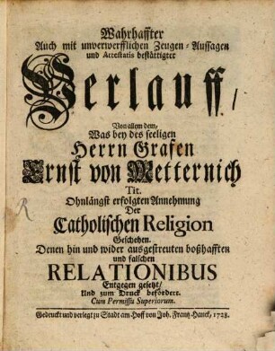 Wahrhaffter Auch mit unverwerfflichen Zeugen-Aussagen und Attestatis bestättigter Verlauff, Von allem dem, Was bey des seeligen Herrn Grafen Ernst von Metternich Tit. Ohnlängst erfolgten Annehmung Der Catholischen Religion geschehen : Denen hin und wider ausgestreuten boßhafften und falschen Relationibus Entgegen gesetzt, Und zum Druck befördert