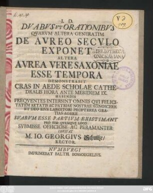Dvabvs Vt Orationibvs Qvarvm Altera Generatim De Avreo Secvlo Exponet Altera Avrea Vere Saxoniae Esse Tempora Demonstrabit : Cras In Aede Scholae Cathedralis ... Habendis Freqventes Intersint Omnes Qvi ... Patriae Nostrae Agnoscere ... Svarvm Esse Partivm Existimant ... Svbmisse Officiose ... Invitat M. Io. Georgivs Schultze, Rector ; [P. P. Numburgi Idibus Maiis. A. R. S. MDCCXXXII.]
