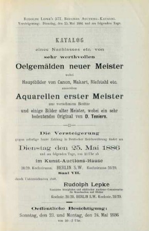 Katalog eines Nachlasses etc. von sehr werthvollen Oelgemälden neuer Meister wobei Hauptbilder von Canon, Makart, Riefstahl etc. ausserdem Aquarellen erster Meister aus vornehmem Besitze und einige Bilder alter meister, wobei ein sehr bedeutendes Original von D. Teniers : die Versteigerung gegen sofortige baare Zahlung in deutscher Reichswährung findet am Dienstag, den 25. Mai 1886 und am folgenden Tage von 10 Uhr ab im Kunst-Auctions-Hause ... durch Unterzeichneten statt, Rudolph Lepke, vereideter königlicher und städtischer Auctions-Commissarius für Kunstsachen und Bücher