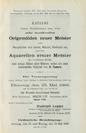 Katalog eines Nachlasses etc. von sehr werthvollen Oelgemälden neuer Meister wobei Hauptbilder von Canon, Makart, Riefstahl etc. ausserdem Aquarellen erster Meister aus vornehmem Besitze und einige Bilder alter meister, wobei ein sehr bedeutendes Original von D. Teniers : die Versteigerung gegen sofortige baare Zahlung in deutscher Reichswährung findet am Dienstag, den 25. Mai 1886 und am folgenden Tage von 10 Uhr ab im Kunst-Auctions-Hause ... durch Unterzeichneten statt, Rudolph Lepke, vereideter königlicher und städtischer Auctions-Commissarius für Kunstsachen und Bücher