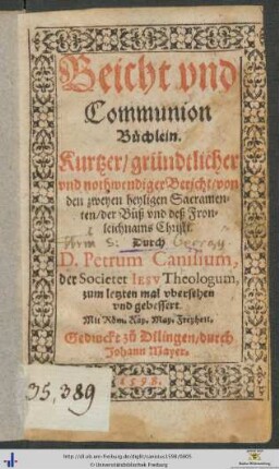 Beicht vnd Communion Büchlein. Kurtzer/ gründtlicher vnd nothwendiger Bericht/ von den zweyen heyligen Sacramenten/ der Bůß vnd deß Fronleichnams Christi. Durch D. Petrum Canisium, der Societet IESV Theologum, zum letzten mal vbersehen vnd gebessert
