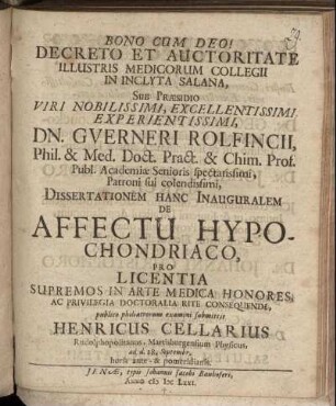 Decreto Et Auctoritate Illustris Medicorum Collegii In Inclyta Salana, Sub Praesidio ... Guerneri Rolfincii, ... Dissertationem Hanc Inauguralem De Affectu Hypochondriaco, Pro Licentia Supremos In Arte Medica Honores, Ac Privilegia Doctoralia Rite Consequendi, publico philiatrorum examini submittit Henricus Cellarius, Rudolphopolitanus, Martisburgensium Physicus : ad. d. 28. Septembr. ...