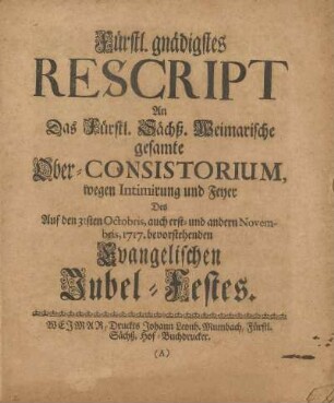 Fürstl. gnädigstes Rescript An Das Fürstl. Sächß. Weimarische gesamte Ober-Consistorium, wegen Intimirung und Feyer Des Auf den 31sten Octobris, auch erst- und andern Novembris, 1717. bevorstehenden Evangelischen Jubel-Festes