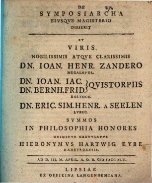De symposiarcha, eiusque magisterio disserit et viris ... Dn. Ioan. Henr. Zandero ... Dn. Ioan. Iac. [et] Dn. Bernh. Frid. Quistorpiis ... Dn. Eric. Sim. Henr. a Seelen ... summos in philosophia honores animitus gratulatur Hieronymus Hartwig Eybe