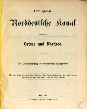 Der große norddeutsche Kanal zwischen Ostsee und Nordsee, [1]. Eine Zusammenstellung der verschiedenen Kanalprojecte ; mit einer Kt. der cimbrischen Halbinsel, einer Übersichtskt. der Ost- und Nordsee, zwei Kanalprofilen und einem Plane des Kieler Hafens