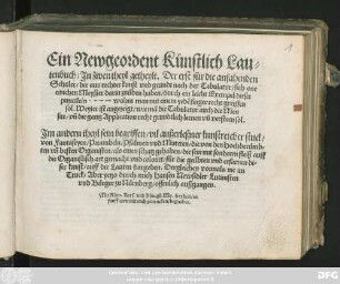 Ein Newgeordent Künstlich Lau=||tenbuch/ Jn zwen theyl getheylt. Der erst für die anfahenden || Schuler/ die aus rechter kunst vnd grundt nach der Tabulatur/ sich one || einichen Meyster darin zuüben haben ... || Jm andern theyl sein begriffen/ vil außerleßner kunstreicher stuck/|| von Fantaseyen/ Preambeln/ Psalmen vnd Muteten/ die von den Hochberümb=||ten vñ besten Organisten ... || gemacht vnd colorirt/ für die geübten vnd erfarnen di=||ser kunst/ auff die Lauten dargeben. Dergleichen vormals nie im || Truck/ Aber yetzo durch mich Hansen Newsidler Lutinisten || vnd Bürger zu Nürnberg/ offenlich außgangen.||