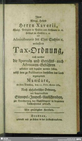 Ihrer Königl. Hoheit, Herrn Xaverii, Königl. Printzens in Pohlen ... Herzogs zu Sachsen ...verbesserte Tax-Ordnung, nach welcher die Sportuln und Gerichts- auch Advocaten-Gebühren gefordert und bezahlet werden sollen : nebst dem zu Publication derselben ins Land ergangenen Mandate, de dato Dresden, den 20. Febr. Anno 1764. Nach alphabetischer Ordnung, mit beygedrucktem Stempel-Impost-Ausschreiben, zur Erleichterung des Nachschlagens in bequemen Taschenformat gedruckt