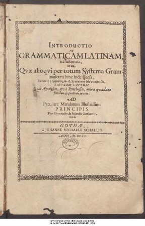 Introductio In Grammaticam Latinam, ita adornata, ut ea, Quae alioqui per totum Systema Grammaticum hinc inde sparsa, Ratione Etymologias & Syntaxeos hic coniuncta, Tyronum Captum Qua Analysin, qua Synthesin, mira quadam felicitate & facilitate iuvent : Ad Peculiare Mandatum Illustrissimi Principis Pro Gymasio & Scholis Gothanis, recusa
