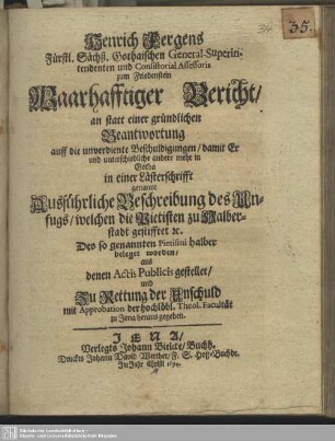 Henrich Fergens ... Waarhafftiger Bericht, an statt einer gründlichen Beantwortung auff die unverdiente Beschuldigungen, damit Er und unterschiedliche andere mehr in Gotha in einer Lästerschrifft genannt Ausführliche Beschreibung des Unfugs, welchen die Pietisten zu Halberstadt gestifftet ... beleget worden : aus denen Actis Publicis gestellet, und Zu Rettung der Unschuld mit Approbation der hochlöbl. Theol. Facultät zu Jena heraus gegeben