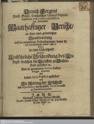 Henrich Fergens ... Waarhafftiger Bericht, an statt einer gründlichen Beantwortung auff die unverdiente Beschuldigungen, damit Er und unterschiedliche andere mehr in Gotha in einer Lästerschrifft genannt Ausführliche Beschreibung des Unfugs, welchen die Pietisten zu Halberstadt gestifftet ... beleget worden : aus denen Actis Publicis gestellet, und Zu Rettung der Unschuld mit Approbation der hochlöbl. Theol. Facultät zu Jena heraus gegeben