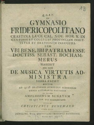 In Gymnasio Fridericopolitano Crastina Luce Cal. Nou. Hor. X. In Cantoris Et Collegae Prouinciam Immittetur Et Orationem Inauguralem Ubi Bene, Ibi Patriam Esse Doctiss. Sebast. Bochammerus Habebit Nec Non De Musica Virtutis Administra Verba Faciet Rector Ad Quas Orationes Beneuole Audiendas Omnes Litterarum Fautores In Primis Amplissimum Senatum Ea Qua Par Est Submissione Invitat Christianus Bunemann Gymn. Rect.