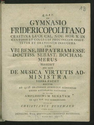 In Gymnasio Fridericopolitano Crastina Luce Cal. Nou. Hor. X. In Cantoris Et Collegae Prouinciam Immittetur Et Orationem Inauguralem Ubi Bene, Ibi Patriam Esse Doctiss. Sebast. Bochammerus Habebit Nec Non De Musica Virtutis Administra Verba Faciet Rector Ad Quas Orationes Beneuole Audiendas Omnes Litterarum Fautores In Primis Amplissimum Senatum Ea Qua Par Est Submissione Invitat Christianus Bunemann Gymn. Rect.