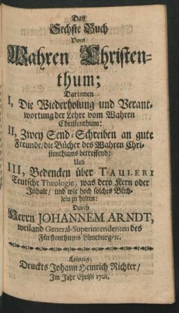 Das Sechste Buch Vom Wahren Christenthum; Darinnen I, Die Wiederholung und Verantwortung der Lehre vom Wahren Christenthum: II, Zwey Send-Schreiben an gute Freunde ...: Und III, Bedencken über Tauleri Teutsche Theologie, was dero Kern oder Inhalt, und wie hoch solches Büchlein zu halten