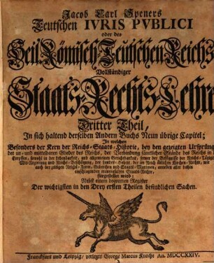 Jacob Carl Speners Teutsches Ivs Pvblicvm oder des Heil. Röm.-Teutschen Reichs vollständige Staats-Rechts Lehre : welche in XVI. Büchern Alle in dem Teutschen Iure publico sonsten zufällige, Vornehmlich, und ins besondere, die von andern Publicisten entweder gar vorbeygelassene, oder nicht nach Würden verhandelte Materien, als nahmentlich, Der Teutschen Staats-Rechte Ursprünge samt und sonders, die Politische Ermessungen des Reichs an sich selber, und dessen Actiu- und Passiu- Prætensionen; der Churfürsten, denn auch aller und ieder Geist- und Weltlicher Reichs-Stände, eigentliche Staats-Verfassungen und Gerechtsamen; die Reichs-Lehenbarkeit mit ihren ausnehmenden Befügnissen; die rechte Eigenschafft, und den Begriff der Reichs-Standschaffts- und aller Landes-Hoheitlichen Rechte; sowohl des Reichs und der Teutschen Staaten Kirchen-Gerechtsame, In bequemer Ordnung und Methode vorstellig machet: Eine vernünfftige Verbindung Der allgemeinen Reichs- und iedem T. Staat besonders zustehenden Staats-Rechte an die Hand giebet; Bey den mancherley Controuersien die Gründe beyder Theile anführet, auch prüfet, und untersuchet; sich übrigens durchaus der bündigsten Beweise befleißiget; und in Unterschiedene Theile, Denen an bequemen Orten die gehörige Register beygefüget sind, absondert. Dritter Theil, In sich haltend derselben Andern Buchs Neun übrige Capitel : In welchen Besonders der Kern der Reichs-Staats-Historie, bey den gezeigten Ursprüngen, der un- und mittelbaren Glieder des Reichs, der Verbindung sämtlicher Stände des Reichs in den Creyssen, sowohl in der Lehenbarkeit, und allgemeinen Gerichtbarkeit, ferner der Befügnisse der Reichs-Tägigen Mit-Regierung und Reichs-Beschützung, der Landes-Hoheit, der im Reich üblichen Kirchen-Rechte, wie auch der zeitigen Reichs-Form, Gebrechen und Staats-Maximen, anneben aller dahin einschlagenden mannigfalten Staats-Rechte, fürgestellet wird: Nebst einem bequemen Register Der wichtigsten in den Drey e