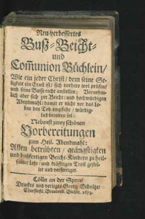 Neu-verbessertes Buß- Beicht- und Com[m]union Büchlein/ Wie ein jeder Christ/ dem seine Seligkeit ein Ernst ist/ sich vorhero wol prüfen/ und seine Busse recht anstellen : Vornehmlich aber sich zur Beicht/ und hochwürdigen Abendmahl/ damit er nicht vor das Leben den Tod empfahe/ würdiglich bereiten sol: Nebenst zwey schönen Vorbereitungen zum Heil. Abendmahl: Allen betrübten/ geängstigten und bußfertigen Beicht-Kindern zu heilsamer Lehr/ und kräfftigen Trost gestellet und verfertiget