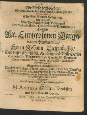 Christliche Leichpredigt/ über die Worte des Heiligen Apostels Pauli/ Phil. I, 21. 22. 23. Christus ist mein Leben/ etc. Und ist dieselbe Bey Volckreicher Leich-Begängniß Der weiland Edlen/ Viel Ehr- und Tugendreichen Frauen Fr. Euphrosynen Margarethen Reichardtinn/ Herrn Johann Tieffenbachs/ Bey dieser Churfürstl. Residentz und Veste Berlin Wolbestalten Bürgermeisters/ Churfürstl. Brandenb. Cammergerichts-Advocatens/ und der Löbl. Landschafft Verordnetens/ Gewesenen Eheliebsten/ Welcher entseeleter Cörper am 29. Junii/ war der Dienstag nach III. Trinitatis, 1669. in der Kirchen zu St. Marien allhier/ bis auf den Tag der allgemeinen Aufferstehung/ der allgemeinen Mutter/ der Erden/ anvertrauet ward/ Gehalten/ und folgends zum Druck heraus gegäben von M. Andrea Müllern/ Probsten und Inspectore in Berlin