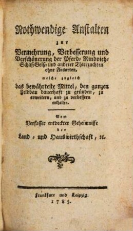 Nothwendige Anstalten zur Vermehrung, Verbesserung und Verschönerung der Pferd-, Rindvieh-, Schaf-, Geiß- und anderer Thierzuchten ohne Ausarten : welche zugleich das bewährteste Mittel, den ganzen Feldbau dauerhaft zu gründen, zu erweitern und zu verbessern enthalten