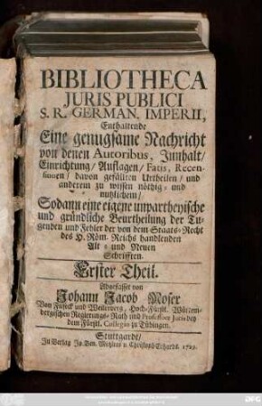 Theil 1: Bibliotheca Juris Publici S. R. German. Imperii : Enthaltende Eine genugsame Nachricht von denen Autoribus, Jnnhalt, Einrichtung, Auflagen, Fatis, Recensionen, davon gefällten Urtheilen, und anderem zu wissen nöthig- und nutzlichem, Sodann eine eigene unpartheyische und gründliche Beurtheilung der Tugenden und Fehler der von dem Staats-Recht des H. Röm. Reichs handlenden Alt- und Neuen Schrifften