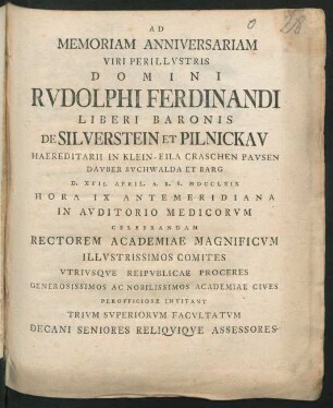 Ad Memoriam Anniversariam Viri Perillvstris Domini Rvdolphi Ferdinandi Liberi Baronis De Silverstein Et Pilnickav Haereditarii In Klein-Eila ... D. XVII. April. A. R. S. MDCCLXIX ... In Avditorio Medicorvm Celebrandam Rectorem Academiae Magnificvm ... Invitant Trivm Svperiorvm Facvltatvm Decani Seniores Reliqviqve Assessores