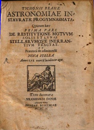 Tychonis Brahe Astronomiae Instauratae Progymnasmata : Quorum haec Prima Pars. De Restitutione Motuum Solis Et Lunae Stellarumque Inerrantium Tractat Et Praeterea de admiranda Nova Stella Anno 1572. exorta luculenter agit