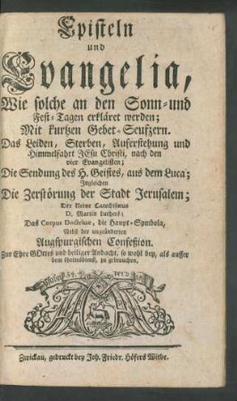 Episteln und Evangelia, Wie solche an denen Sonn-und Fest-Tagen erkläret werden; Mit kurtzen Gebet-Seufzern. Das Leiden, Sterben, Auferstehung und Himmelfahrt Jesu Christi, nach denen vier Evangelisten; Die Sendung des H. Geistes, aus dem Luca; Ingleichen Die Zerstörung der Stadt Jerusalem; Der Kleine Catechismus D. Martin Luthers; Das Corpus Doctrinæ, die Haupt-Symbola, Nebst der ungeänderten Augspurgischen Confeßion ...