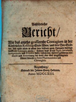 Außführlicher Bericht, Wie das anjetzo grassirende Contagium in der Käyserlichen Residentz-Stadt Wien, und dero Vorstädten, sich nicht allein in allem dem bißhero gantz Hungarn durchgelauffenen Contagio gleiche, sondern was es vor Signa invadendi, Symptomata und Eventus habe, neben dem bißhero geführten Methodo und Annotirung der wohl oder übel angeschlagenen Mittel, sowohl ex fonte Pharmaceutico als Chirurgico