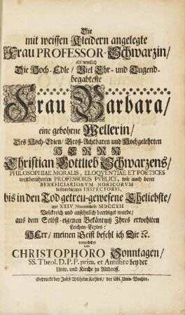 Die mit weissen Kleidern angelegte Frau Professor Schwarzin, als nemlich Die Hoch-Edle, Viel-Ehr- und Tugendbegabteste Frau Barbara, gebohrne Wellerin, Des Hoch-Edlen, Groß-Achtbaren und Hochgelehrten Herrn Christian Gottlieb Schwarzens, Philosophiae Moralis, .... bis in den Tod getreu-gewesene Eheliebste, am XXIV Nouembris MDCCXII Volckreich und ansehnlich beerdiget wurde, aus dem Selbst-eigenen Bekäntniß Jhres erwehlten Leichen-Textes: HErr, meinen Geist befehl ich Dir [et]c.