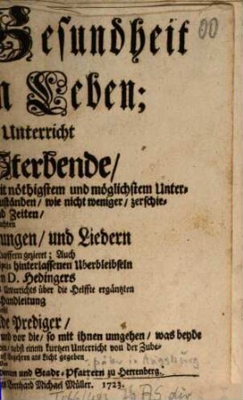 Der Krancken Gesundheit Und der Sterbenden Leben; Oder Schrifftmäßiger Unterricht vor Krancke und Sterbende : Nach der Göttlichen Heils-Ordnung, mit nöthigestem und möglichstem Unterscheid der besondern Seelen- und Leibs-Zuständen, wie nicht weniger, zerschiedener Curen und Zeiten, In neu-gemachten Gebeten, Betrachtungen, und Liedern entworffen, mit schönen Kupfern gezieret; Auch Mit einer auß einigen in Manuscriptis hinterlassenen Uberbleibseln Des Seel. Herrn D. Hedingers gezogenen, und von dem Autore dieses Unterrichts über die Helffte ergäntzten Zulänglichen Handleitung sowohl Vor angehende Prediger ... ans Licht gegeben