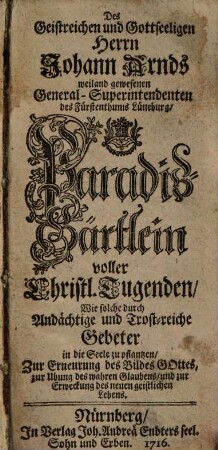 Des Geistreichen und Gottseeligen Herrn Johann Arnds weiland gewesenen General-Superintendenten des Fürstenthums Lüneburg, Paradiß-Gärtlein voller Christl. Tugenden : Wie solche durch Andächtige und Trost-reiche Gebeter in die Seele zu pflantzen, Zur Erneurung des Bildes Gottes, zur Ubung des wahren Glaubens, und zur Erweckung des neuen geistlichen Lebens