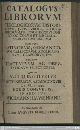 Catalogus Librorum Theologicorum, Historicum, Iuris Publici, Geographicorum, Philosophicorum, Philologicorum Et Miscellaneorum Curiosorum : Eorumque Latinorum, Germanicorum, Gallicorum, Anglicanorum, Graecorum Etc. Nec Non Tractatum Ac Disputationum Selectiorum, Quorum Auctio Instituetur Wittenbergae A. C. MDCCXXVIII. d. I. Iul. ... In Aedibus Wichmannshausenianis