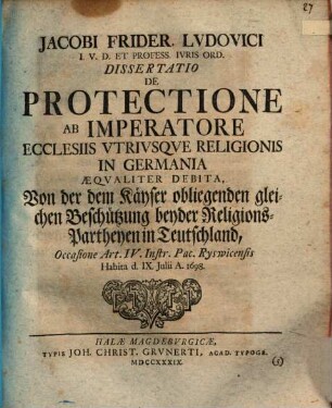 Jacobi Frider. Ludovici ... Diss. de protectione, ab imperatore ecclesiis utriusque religionis in Germania aequaliter debita, Von der dem Kayser obliegenden gleichen Beschützung beyder Religion-Partheyen in Teutschland : Occasione Art. IV. Instr. Pac. Ryswicensis ; habita ... 1698