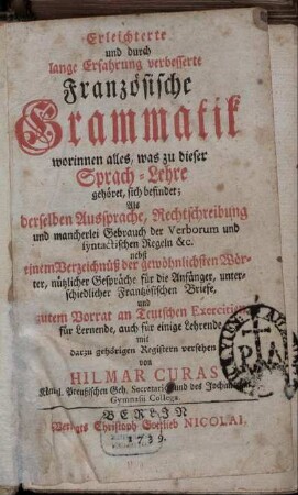 Erleichterte und durch lange Erfahrung verbesserte Französische Grammatik : worinnen alles, was zu dieser Sprach-Lehre gehöret, sich befindet; Als derselben Aussprache, Rechtschreibung und mancherlei Gebrauch der Verborum und syntactischen Regeln &c. ; nebst einem Verzeichnüß der gewöhnlichsten Wörter, nützlicher Gespräche für die Anfänger, unterschiedlicher Frantzösischen Briefe, und gutem Vorrat an Teutschen Exercitien für Lernende, auch für einige Lehrende ; mit den darzu gehörigen Registern versehen