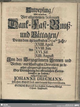 Anweysung, Wie es an den Vier allgemeinen, Solennen Dank- Fast- Buuß- und Bättagen, Die inn dem itzt lauffenden 1706ten Jahr, Am XXIII. April. XVIII. Jun. XVI. Jul. XIII. August. Inn den Herzogtümern Bremen und Verden, mit schuldigster Devotion zu begehen allergnedigst verordnet sind, Bey Verrichtung des offentlichen Gottesdienstes zu halten