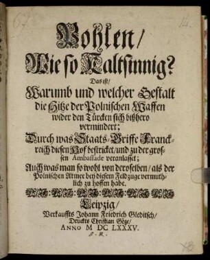 Pohlen/ Wie so Kaltsinnig? Das ist/ Warumb und welcher Gestalt die Hitze der Polnischen Waffen wider den Türcken sich bißhero vermindert; Durch was Staats-Griffe Franckreich diesen Hof bestricket/ und zu der großen Ambassade veranlasset; Auch was man so wohl von deroselben/ als der Polnischen Armee bey diesem Feldzuge vermuthlich zu hoffen habe