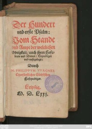 Der Hundert || vnd erste Psalm:|| Vom Stande || vnd Ampt der weltlichen || Obrigkeit/ auch jhrer Hofe=||leute vnd Diener/ Geprediget || vnd aussgelegt:|| Durch || M.PHILIPPVM VVAGNER || Churfürstlichen Sächsischen || Hofeprediger.||