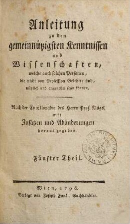 Anleitung zu den gemeinnützigsten Kenntnissen und Wissenschaften, welche auch solchen Personen, die nicht von Profession Gelehrte sind, nützlich und angenehm seyn können : nach der Encyklopädie des Herrn Prof. Klügel mit Zusätzen und Abänderungen herausgegeben. 5