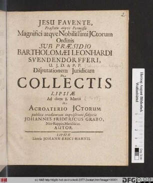 Praescitu atque Permissu Magnifici atque Nobilissimi ICtorum Ordinis Sub Praesidio Bartholomaei Leonhardi Svendendörfferi, U.I.D. & P.P. Disputationem Iuridicam De Collectis Lipsiae Ad diem 8. Martii in Acroaterio ICtorum publicae eruditorum inquisitioni subiicio Johannes Fridericus Grabo, Neo-Ruppin. Marchicus. Autor