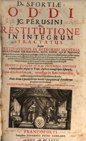 Dn. Sfortiae Oddi IC. Perusini De Restitutione In Integrum Tractatus : In quo Restitutionis In Integrum Materia Absolutissime Pertractata, Non Solum, Quae Personae, cuiusque sexus, aetatis, & status, ac quibus ex causis hoc Iuris remedium petere possint ... ex ipsis Legum fontibus, atque Interpretum scriptis uberrime explicatur & declaratur ... Opus absolutissimum ... Indice duplici Quaestionum priore, posteriore Materiarum & rerum locupletissimo instructum, [1]