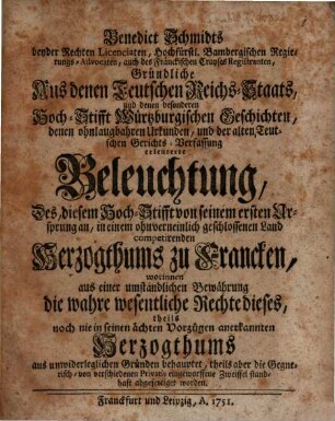 Benedict Schmidts beyder Rechten Licentiaten, Hochfürstl. Bambergischen Regierungs-Advocaten, auch des Fränckischen Crayses Registranten, Gründliche Aus denen Teutschen Reichs-Staats, und denen besonderen Hoch-Stifft Würtzburgischen Geschichten, denen ohnlaugbahren Urkunden, und der alten Teutschen Gerichts-Verfassung erleuterte Beleuchtung, Des, diesem Hoch-Stifft von seinem ersten Ursprung an, in einem ohnverneinlich geschlossenen Land competirenden Herzogthums zu Francken : worinnen aus einer umständlichen Bewährung die wahre wesentliche Rechte dieses, theils noch nie in seinen ächten Vorzügen anerkannten Herzogthums aus unwiderleglichen Gründen behauptet, theils aber die Gegnerisch- von verschiedenen Privatis eingeworffene Zweiffel standhaft abgefertiget worden