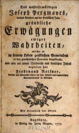 Des wohlehrwürdigen Joseph Pergmayrs, weiland Priesters aus der Gesellschaft Jesu, gründliche Erwägungen ewiger Wahrheiten : welche er in seinem Leben geistlichen Gemeinden in den gewöhnlichen Exercitien beygebracht