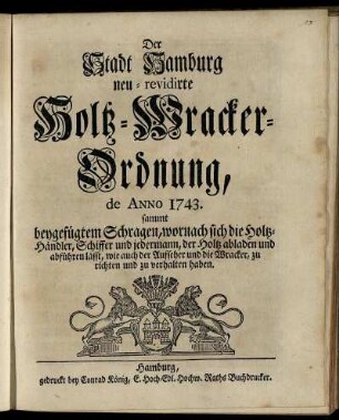 Der Stadt Hamburg neu-revidirte Holtz-Wracker-Ordnung : de Anno 1743 ; sammt beygefügtem Schragen, wornach sich die Holtz-Händler, Schiffer und jedermann, der Holtz abladen und abführen lässt, wie auch der Aufseher und die Wracker, zu richten und zu verhalten haben