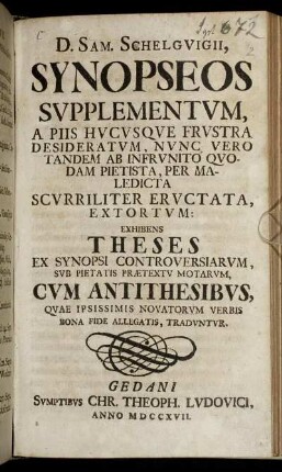 D. Sam. Schelguigii Synopseos Supplementum , A Piis Hucusque Frustra Desideratum, Nunc Vero Tandem Ab Infrunito Quodam Pietista, Per Maledicta Scurriliter Eructata, Extortum : Exhibens Theses Ex Synopsi Controversiarum, Sub Pietatis Prætextu Motarum, Cum Antithesibus, Quae Ipsissimis Novatorum Verbis Bona Fide Allegatis, Traduntur