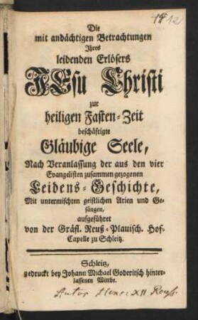 Die mit andächtigen Betrachtungen Ihres leidenden Erlösers Jesu Christi zur heiligen Fasten-Zeit beschäftigte Gläubige Seele, Nach Veranlassung der aus den vier Evangelisten zusammen gezogenen Leidens-Geschichte : Mit untermischten geistlichen Arien und Gesängen, aufgeführet von der Gräfl. Reuß-Plauisch. Hof-Capelle zu Schleitz