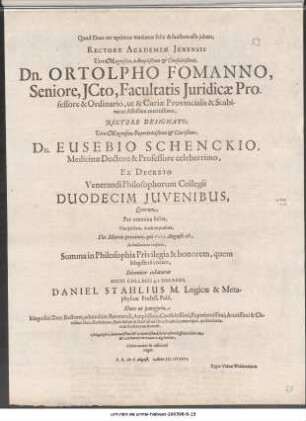 Quod Deus ter optimus maximus felix & faustum esse jubeat, Rectore Academiæ Jenensis Viro Magnifico, Amplißimo [et] Consultißimo, Dn. Ortolpho Fomanno, Seniore, JCto, Facultatis Juridicæ Professore & Ordinario, ut & Curiæ Provincialis & Scabinatus Assessore meritissimo, Rectore Designato, Viro Magnifico, Experientißimo [et] clarißimo, Dn. Eusebio Schenckio, Medicinæ Doctore & Professore celeberrimo, Ex Decreto Venerandi Philosophorum Collegii Duodecim Juvenibus ... Die Martis proximo, qui VIII. Augusti est ... Solenniter collaturus Dicti Collegii p.t. Decanus, Daniel Stahlius M. Logicæ & Metaphysicæ Profess. Publ. ... P.P. die 6. August. Anno M DCXXVI